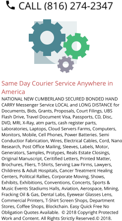 Same Day Courier Service Anywhere in America NATIONAL NEW CUMBERLAND SECURED BONDED HAND CARRY Messenger Service LOCAL and LONG DISTANCE for Documents, Bids, Grants, Proposals, Court Filings, UBS Flash Drive, Travel Document Visa, Passports, CD, Disc, DVD, MRI, X-Ray, atm parts, cash register parts, Laboratories, Laptops, Cloud Servers Farms, Computers, Monitors, Mobile, Cell Phones, Power Batteries. Semi Conductior Fabrication, Wires, Electrical Cables, Cord, Nano Research, Post Office Mailing, Sleeves, Labels, Motor, Generators, Samples, Protypes, Reals Estate Closings, Original Manuscript, Ceritified Letters, Printed Matter, Brochures, Fliers, T-Shirts, Serving Law Firms, Lawyers, Childrens & Adult Hospitals, Cancer Treatment Healing Centers, Political Rallies, Corporate Moving, Shows, Exhibits, Exhibitions, Conventions, Concerts, Sports & Music Events Stadiums Halls, Aviation, Aerospace, Mining, Fracking Oil & Gas, Dental Labs, Eyewear Glasses Lens, Commercial Printers, T-Shirt Screen Shops, Department Stores, Coffee Shops, Blockchain. Easy Quick Free No Obligation Quotes Available.  © 2018 Copyright Protected Work and Content. All Rights Strictly Reserved.© 2018.