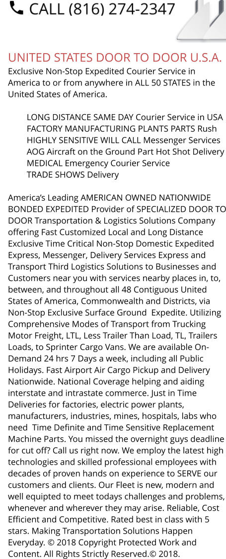 UNITED STATES DOOR TO DOOR U.S.A. Exclusive Non-Stop Expedited Courier Service in America to or from anywhere in ALL 50 STATES in the United States of America.   	LONG DISTANCE SAME DAY Courier Service in USA 	FACTORY MANUFACTURING PLANTS PARTS Rush 	HIGHLY SENSITIVE WILL CALL Messenger Services 	AOG Aircraft on the Ground Part Hot Shot Delivery 	MEDICAL Emergency Courier Service 	TRADE SHOWS Delivery  America’s Leading AMERICAN OWNED NATIONWIDE BONDED EXPEDITED Provider of SPECIALIZED DOOR TO DOOR Transportation & Logistics Solutions Company offering Fast Customized Local and Long Distance Exclusive Time Critical Non-Stop Domestic Expedited Express, Messenger, Delivery Services Express and Transport Third Logistics Solutions to Businesses and Customers near you with services nearby places in, to, between, and throughout all 48 Contiguous United States of America, Commonwealth and Districts, via Non-Stop Exclusive Surface Ground  Expedite. Utilizing Comprehensive Modes of Transport from Trucking Motor Freight, LTL, Less Trailer Than Load, TL, Trailers Loads, to Sprinter Cargo Vans. We are available On-Demand 24 hrs 7 Days a week, including all Public Holidays. Fast Airport Air Cargo Pickup and Delivery Nationwide. National Coverage helping and aiding interstate and intrastate commerce. Just in Time Deliveries for factories, electric power plants, manufacturers, industries, mines, hospitals, labs who need  Time Definite and Time Sensitive Replacement Machine Parts. You missed the overnight guys deadline for cut off? Call us right now. We employ the latest high technologies and skilled professional employees with decades of proven hands on experience to SERVE our customers and clients. Our Fleet is new, modern and well equipted to meet todays challenges and problems, whenever and wherever they may arise. Reliable, Cost Efficient and Competitive. Rated best in class with 5 stars. Making Transportation Solutions Happen Everyday. © 2018 Copyright Protected Work and Content. All Rights Strictly Reserved.© 2018.