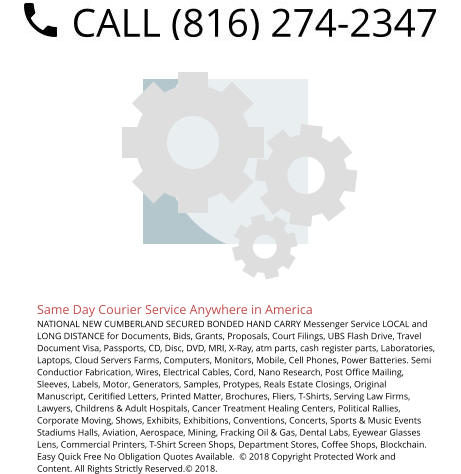Same Day Courier Service Anywhere in America NATIONAL NEW CUMBERLAND SECURED BONDED HAND CARRY Messenger Service LOCAL and LONG DISTANCE for Documents, Bids, Grants, Proposals, Court Filings, UBS Flash Drive, Travel Document Visa, Passports, CD, Disc, DVD, MRI, X-Ray, atm parts, cash register parts, Laboratories, Laptops, Cloud Servers Farms, Computers, Monitors, Mobile, Cell Phones, Power Batteries. Semi Conductior Fabrication, Wires, Electrical Cables, Cord, Nano Research, Post Office Mailing, Sleeves, Labels, Motor, Generators, Samples, Protypes, Reals Estate Closings, Original Manuscript, Ceritified Letters, Printed Matter, Brochures, Fliers, T-Shirts, Serving Law Firms, Lawyers, Childrens & Adult Hospitals, Cancer Treatment Healing Centers, Political Rallies, Corporate Moving, Shows, Exhibits, Exhibitions, Conventions, Concerts, Sports & Music Events Stadiums Halls, Aviation, Aerospace, Mining, Fracking Oil & Gas, Dental Labs, Eyewear Glasses Lens, Commercial Printers, T-Shirt Screen Shops, Department Stores, Coffee Shops, Blockchain. Easy Quick Free No Obligation Quotes Available.  © 2018 Copyright Protected Work and Content. All Rights Strictly Reserved.© 2018.